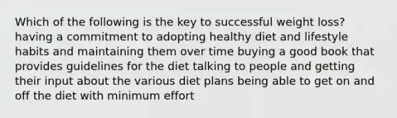 Which of the following is the key to successful weight loss? having a commitment to adopting healthy diet and lifestyle habits and maintaining them over time buying a good book that provides guidelines for the diet talking to people and getting their input about the various diet plans being able to get on and off the diet with minimum effort