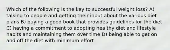 Which of the following is the key to successful weight loss? A) talking to people and getting their input about the various diet plans B) buying a good book that provides guidelines for the diet C) having a commitment to adopting healthy diet and lifestyle habits and maintaining them over time D) being able to get on and off the diet with minimum effort