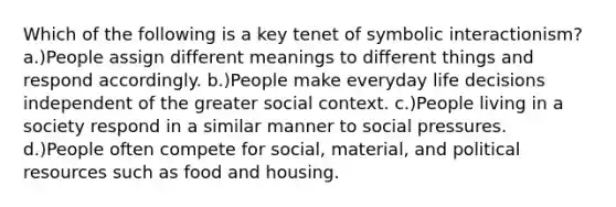 Which of the following is a key tenet of symbolic interactionism? a.)People assign different meanings to different things and respond accordingly. b.)People make everyday life decisions independent of the greater social context. c.)People living in a society respond in a similar manner to social pressures. d.)People often compete for social, material, and political resources such as food and housing.