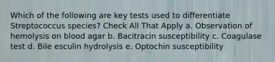 Which of the following are key tests used to differentiate Streptococcus species? Check All That Apply a. Observation of hemolysis on blood agar b. Bacitracin susceptibility c. Coagulase test d. Bile esculin hydrolysis e. Optochin susceptibility