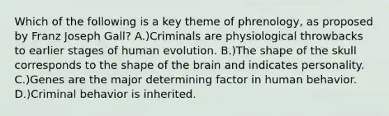 Which of the following is a key theme of phrenology, as proposed by Franz Joseph Gall? A.)Criminals are physiological throwbacks to earlier stages of human evolution. B.)The shape of the skull corresponds to the shape of the brain and indicates personality. C.)Genes are the major determining factor in human behavior. D.)Criminal behavior is inherited.