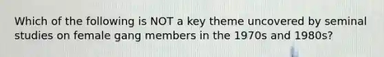 Which of the following is NOT a key theme uncovered by seminal studies on female gang members in the 1970s and 1980s?