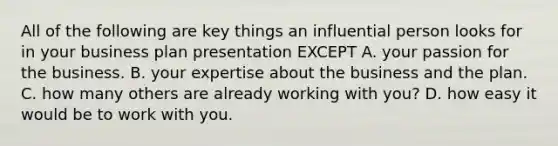 All of the following are key things an influential person looks for in your business plan presentation EXCEPT A. your passion for the business. B. your expertise about the business and the plan. C. how many others are already working with you? D. how easy it would be to work with you.