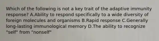 Which of the following is not a key trait of the adaptive immunity response? A.Ability to respond specifically to a wide diversity of foreign molecules and organisms B.Rapid response C.Generally long-lasting immunological memory D.The ability to recognize "self" from "nonself"