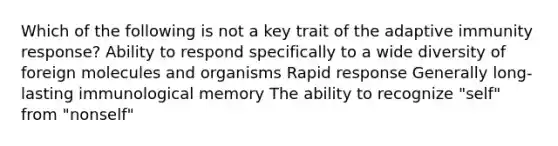 Which of the following is not a key trait of the adaptive immunity response? Ability to respond specifically to a wide diversity of foreign molecules and organisms Rapid response Generally long-lasting immunological memory The ability to recognize "self" from "nonself"