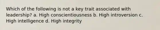 Which of the following is not a key trait associated with leadership? a. High conscientiousness b. High introversion c. High intelligence d. High integrity