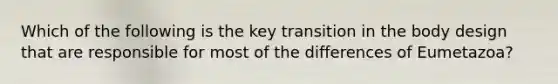 Which of the following is the key transition in the body design that are responsible for most of the differences of Eumetazoa?