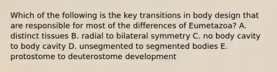 Which of the following is the key transitions in body design that are responsible for most of the differences of Eumetazoa? A. distinct tissues B. radial to bilateral symmetry C. no body cavity to body cavity D. unsegmented to segmented bodies E. protostome to deuterostome development