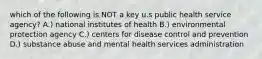 which of the following is NOT a key u.s public health service agency? A.) national institutes of health B.) environmental protection agency C.) centers for disease control and prevention D.) substance abuse and mental health services administration