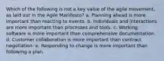 Which of the following is not a key value of the agile movement, as laid out in the Agile Manifesto? a. Planning ahead is more important than reacting to events. b. Individuals and interactions are more important than processes and tools. c. Working software is more important than comprehensive documentation. d. Customer collaboration is more important than contract negotiation. e. Responding to change is more important than following a plan.