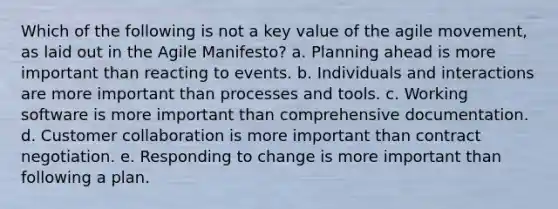 Which of the following is not a key value of the agile movement, as laid out in the Agile Manifesto? a. Planning ahead is more important than reacting to events. b. Individuals and interactions are more important than processes and tools. c. Working software is more important than comprehensive documentation. d. Customer collaboration is more important than contract negotiation. e. Responding to change is more important than following a plan.