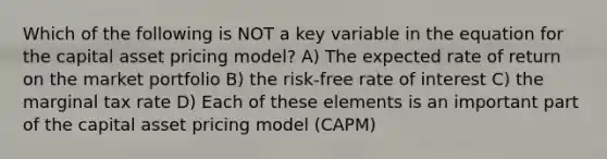 Which of the following is NOT a key variable in the equation for the capital asset pricing model? A) The expected rate of return on the market portfolio B) the risk-free rate of interest C) the marginal tax rate D) Each of these elements is an important part of the capital asset pricing model (CAPM)