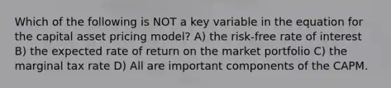 Which of the following is NOT a key variable in the equation for the capital asset pricing model? A) the risk-free rate of interest B) the expected rate of return on the market portfolio C) the marginal tax rate D) All are important components of the CAPM.