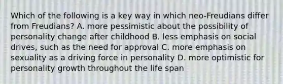 Which of the following is a key way in which neo-Freudians differ from Freudians? A. more pessimistic about the possibility of personality change after childhood B. less emphasis on social drives, such as the need for approval C. more emphasis on sexuality as a driving force in personality D. more optimistic for personality growth throughout the life span