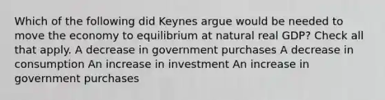 Which of the following did Keynes argue would be needed to move the economy to equilibrium at natural real GDP? Check all that apply. A decrease in government purchases A decrease in consumption An increase in investment An increase in government purchases