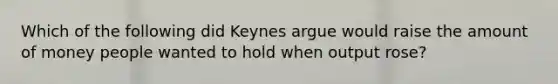 Which of the following did Keynes argue would raise the amount of money people wanted to hold when output rose?