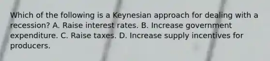 Which of the following is a Keynesian approach for dealing with a recession? A. Raise interest rates. B. Increase government expenditure. C. Raise taxes. D. Increase supply incentives for producers.