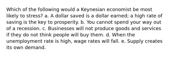 Which of the following would a Keynesian economist be most likely to stress? a. A dollar saved is a dollar earned; a high rate of saving is the key to prosperity. b. You cannot spend your way out of a recession. c. Businesses will not produce goods and services if they do not think people will buy them. d. When the unemployment rate is high, wage rates will fall. e. Supply creates its own demand.