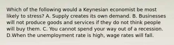 Which of the following would a Keynesian economist be most likely to stress? A. Supply creates its own demand. B. Businesses will not produce goods and services if they do not think people will buy them. C. You cannot spend your way out of a recession. D.When the unemployment rate is high, wage rates will fall.