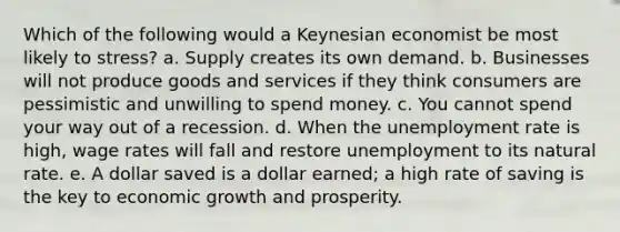 Which of the following would a Keynesian economist be most likely to stress? a. Supply creates its own demand. b. Businesses will not produce goods and services if they think consumers are pessimistic and unwilling to spend money. c. You cannot spend your way out of a recession. d. When the <a href='https://www.questionai.com/knowledge/kh7PJ5HsOk-unemployment-rate' class='anchor-knowledge'>unemployment rate</a> is high, wage rates will fall and restore unemployment to its natural rate. e. A dollar saved is a dollar earned; a high rate of saving is the key to economic growth and prosperity.