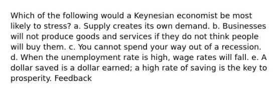 Which of the following would a Keynesian economist be most likely to stress? a. Supply creates its own demand. b. Businesses will not produce goods and services if they do not think people will buy them. c. You cannot spend your way out of a recession. d. When the unemployment rate is high, wage rates will fall. e. A dollar saved is a dollar earned; a high rate of saving is the key to prosperity. Feedback