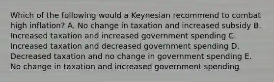 Which of the following would a Keynesian recommend to combat high inflation? A. No change in taxation and increased subsidy B. Increased taxation and increased government spending C. Increased taxation and decreased government spending D. Decreased taxation and no change in government spending E. No change in taxation and increased government spending