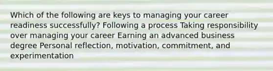 Which of the following are keys to managing your career readiness successfully? Following a process Taking responsibility over managing your career Earning an advanced business degree Personal reflection, motivation, commitment, and experimentation