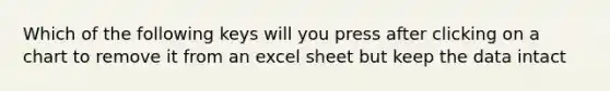 Which of the following keys will you press after clicking on a chart to remove it from an excel sheet but keep the data intact