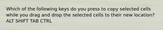 Which of the following keys do you press to copy selected cells while you drag and drop the selected cells to their new location? ALT SHIFT TAB CTRL