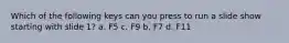 Which of the following keys can you press to run a slide show starting with slide 1? a. F5 c. F9 b. F7 d. F11