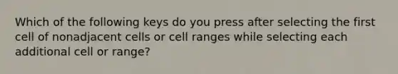 Which of the following keys do you press after selecting the first cell of nonadjacent cells or cell ranges while selecting each additional cell or range?