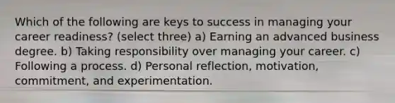 Which of the following are keys to success in managing your career readiness? (select three) a) Earning an advanced business degree. b) Taking responsibility over managing your career. c) Following a process. d) Personal reflection, motivation, commitment, and experimentation.