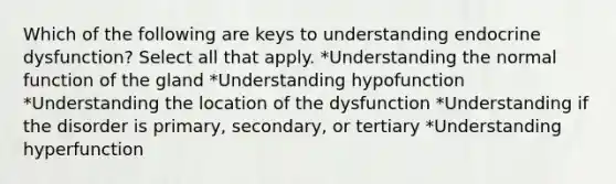 Which of the following are keys to understanding endocrine dysfunction? Select all that apply. *Understanding the normal function of the gland *Understanding hypofunction *Understanding the location of the dysfunction *Understanding if the disorder is primary, secondary, or tertiary *Understanding hyperfunction