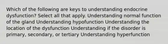 Which of the following are keys to understanding endocrine dysfunction? Select all that apply. Understanding normal function of the gland Understanding hypofunction Understanding the location of the dysfunction Understanding if the disorder is primary, secondary, or tertiary Understanding hyperfunction