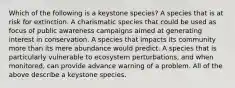 Which of the following is a keystone species? A species that is at risk for extinction. A charismatic species that could be used as focus of public awareness campaigns aimed at generating interest in conservation. A species that impacts its community more than its mere abundance would predict. A species that is particularly vulnerable to ecosystem perturbations, and when monitored, can provide advance warning of a problem. All of the above describe a keystone species.