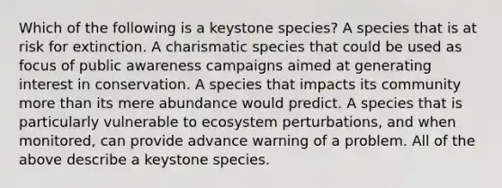 Which of the following is a keystone species? A species that is at risk for extinction. A charismatic species that could be used as focus of public awareness campaigns aimed at generating interest in conservation. A species that impacts its community more than its mere abundance would predict. A species that is particularly vulnerable to ecosystem perturbations, and when monitored, can provide advance warning of a problem. All of the above describe a keystone species.