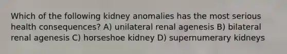 Which of the following kidney anomalies has the most serious health consequences? A) unilateral renal agenesis B) bilateral renal agenesis C) horseshoe kidney D) supernumerary kidneys