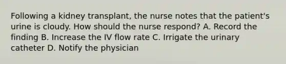 Following a kidney transplant, the nurse notes that the patient's urine is cloudy. How should the nurse respond? A. Record the finding B. Increase the IV flow rate C. Irrigate the urinary catheter D. Notify the physician