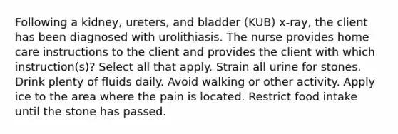 Following a kidney, ureters, and bladder (KUB) x-ray, the client has been diagnosed with urolithiasis. The nurse provides home care instructions to the client and provides the client with which instruction(s)? Select all that apply. Strain all urine for stones. Drink plenty of fluids daily. Avoid walking or other activity. Apply ice to the area where the pain is located. Restrict food intake until the stone has passed.