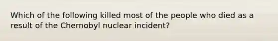 Which of the following killed most of the people who died as a result of the Chernobyl nuclear incident?