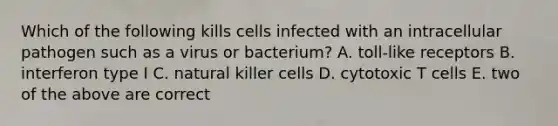 Which of the following kills cells infected with an intracellular pathogen such as a virus or bacterium? A. toll-like receptors B. interferon type I C. natural killer cells D. cytotoxic T cells E. two of the above are correct