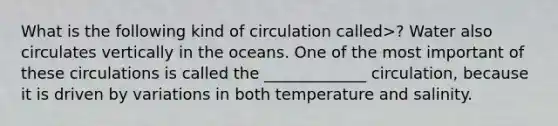 What is the following kind of circulation called>? Water also circulates vertically in the oceans. One of the most important of these circulations is called the _____________ circulation, because it is driven by variations in both temperature and salinity.