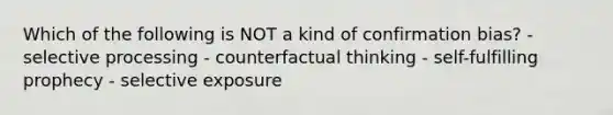 Which of the following is NOT a kind of confirmation bias? - selective processing - counterfactual thinking - self-fulfilling prophecy - selective exposure