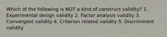 Which of the following is NOT a kind of construct validity? 1. Experimental design validity 2. Factor analysis validity 3. Convergent validity 4. Criterion related validity 5. Discriminent validity