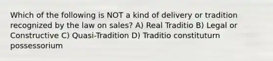 Which of the following is NOT a kind of delivery or tradition recognized by the law on sales? A) Real Traditio B) Legal or Constructive C) Quasi-Tradition D) Traditio constituturn possessorium