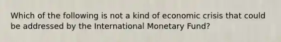 Which of the following is not a kind of economic crisis that could be addressed by the International Monetary Fund?