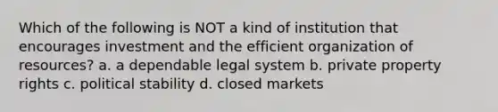 Which of the following is NOT a kind of institution that encourages investment and the efficient organization of resources? a. a dependable legal system b. private property rights c. political stability d. closed markets