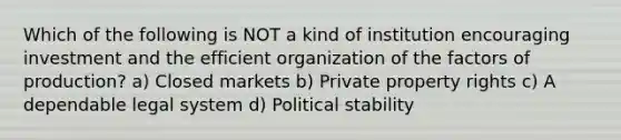 Which of the following is NOT a kind of institution encouraging investment and the efficient organization of the factors of production? a) Closed markets b) Private property rights c) A dependable legal system d) Political stability