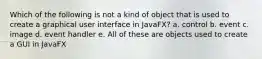 Which of the following is not a kind of object that is used to create a graphical user interface in JavaFX? a. control b. event c. image d. event handler e. All of these are objects used to create a GUI in JavaFX