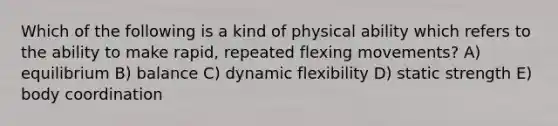 Which of the following is a kind of physical ability which refers to the ability to make rapid, repeated flexing movements? A) equilibrium B) balance C) dynamic flexibility D) static strength E) body coordination